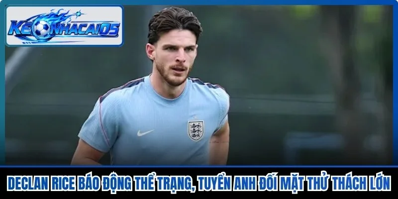 Declan Rice Báo Động Thể Trạng, Tuyển Anh Đối Mặt Thử Thách Lớn
