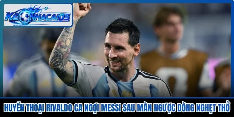 Huyền Thoại Rivaldo Ca Ngợi Messi Sau Màn Ngược Dòng Nghẹt Thở